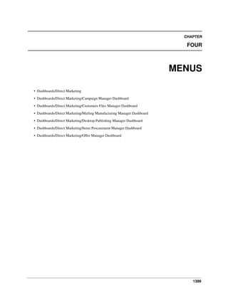 CHAPTER

FOUR

MENUS
• Dashboards/Direct Marketing
• Dashboards/Direct Marketing/Campaign Manager Dashboard
• Dashboards/Direct Marketing/Customers Files Manager Dashboard
• Dashboards/Direct Marketing/Mailing Manufacturing Manager Dashboard
• Dashboards/Direct Marketing/Desktop Publishing Manager Dashboard
• Dashboards/Direct Marketing/Items Procurement Manager Dashboard
• Dashboards/Direct Marketing/Offer Manager Dashboard

1399

 