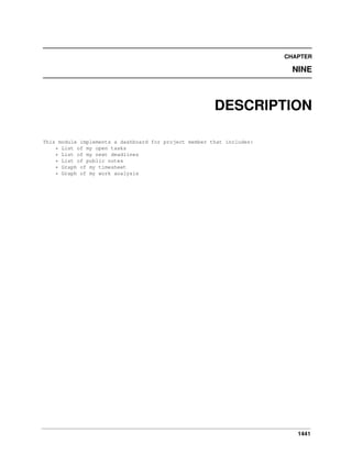 CHAPTER

NINE

DESCRIPTION
This module implements a dashboard for project member that includes:
* List of my open tasks
* List of my next deadlines
* List of public notes
* Graph of my timesheet
* Graph of my work analysis

1441

 