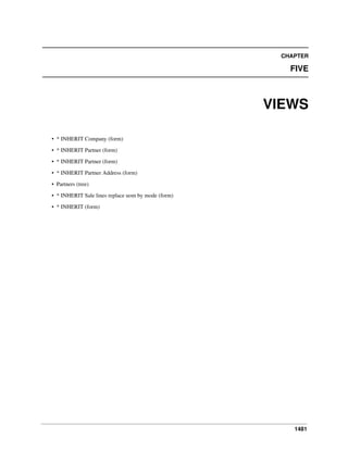 CHAPTER

FIVE

VIEWS
• * INHERIT Company (form)
• * INHERIT Partner (form)
• * INHERIT Partner (form)
• * INHERIT Partner Address (form)
• Partners (tree)
• * INHERIT Sale lines replace uom by mode (form)
• * INHERIT (form)

1481

 