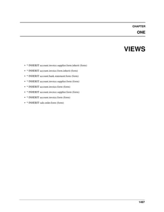 CHAPTER

ONE

VIEWS
• * INHERIT account.invoice.supplier.form.inherit (form)
• * INHERIT account.invoice.form.inherit (form)
• * INHERIT account.bank.statement.form (form)
• * INHERIT account.invoice.supplier.form (form)
• * INHERIT account.invoice.form (form)
• * INHERIT account.invoice.supplier.form (form)
• * INHERIT account.invoice.form (form)
• * INHERIT sale.order.form (form)

1497

 