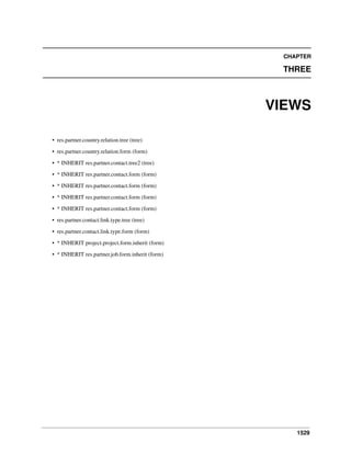 CHAPTER

THREE

VIEWS
• res.partner.country.relation.tree (tree)
• res.partner.country.relation.form (form)
• * INHERIT res.partner.contact.tree2 (tree)
• * INHERIT res.partner.contact.form (form)
• * INHERIT res.partner.contact.form (form)
• * INHERIT res.partner.contact.form (form)
• * INHERIT res.partner.contact.form (form)
• res.partner.contact.link.type.tree (tree)
• res.partner.contact.link.type.form (form)
• * INHERIT project.project.form.inherit (form)
• * INHERIT res.partner.job.form.inherit (form)

1529

 