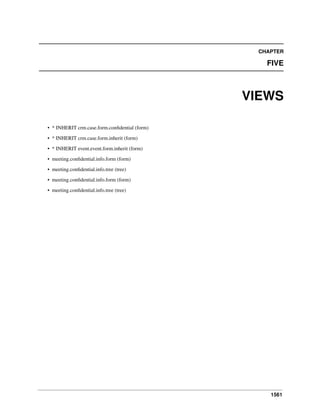 CHAPTER

FIVE

VIEWS
• * INHERIT crm.case.form.conﬁdential (form)
• * INHERIT crm.case.form.inherit (form)
• * INHERIT event.event.form.inherit (form)
• meeting.conﬁdential.info.form (form)
• meeting.conﬁdential.info.tree (tree)
• meeting.conﬁdential.info.form (form)
• meeting.conﬁdential.info.tree (tree)

1561

 