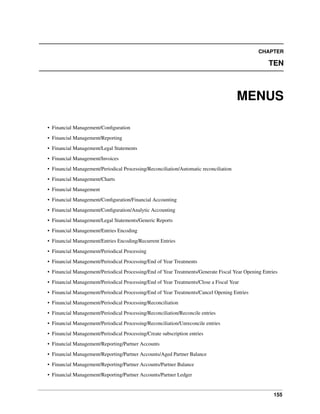 CHAPTER

TEN

MENUS
• Financial Management/Conﬁguration
• Financial Management/Reporting
• Financial Management/Legal Statements
• Financial Management/Invoices
• Financial Management/Periodical Processing/Reconciliation/Automatic reconciliation
• Financial Management/Charts
• Financial Management
• Financial Management/Conﬁguration/Financial Accounting
• Financial Management/Conﬁguration/Analytic Accounting
• Financial Management/Legal Statements/Generic Reports
• Financial Management/Entries Encoding
• Financial Management/Entries Encoding/Recurrent Entries
• Financial Management/Periodical Processing
• Financial Management/Periodical Processing/End of Year Treatments
• Financial Management/Periodical Processing/End of Year Treatments/Generate Fiscal Year Opening Entries
• Financial Management/Periodical Processing/End of Year Treatments/Close a Fiscal Year
• Financial Management/Periodical Processing/End of Year Treatments/Cancel Opening Entries
• Financial Management/Periodical Processing/Reconciliation
• Financial Management/Periodical Processing/Reconciliation/Reconcile entries
• Financial Management/Periodical Processing/Reconciliation/Unreconcile entries
• Financial Management/Periodical Processing/Create subscription entries
• Financial Management/Reporting/Partner Accounts
• Financial Management/Reporting/Partner Accounts/Aged Partner Balance
• Financial Management/Reporting/Partner Accounts/Partner Balance
• Financial Management/Reporting/Partner Accounts/Partner Ledger

155

 