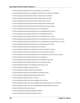 Open Object Technical Guide, Release 1.0
• Financial Management/Periodical Processing/Validate Account Moves
• Financial Management/Entries Encoding/Recurrent Entries/Create Entries From Models
• Financial Management/Legal Statements/Generic Reports/Account Balance
• Financial Management/Legal Statements/Generic Reports/General Ledger
• Financial Management/Legal Statements/Generic Reports/Print Journal
• Financial Management/Legal Statements/Generic Reports/Print Central journal
• Financial Management/Legal Statements/Generic Reports/Print General journal
• Financial Management/Conﬁguration/Financial Accounting/Periods
• Financial Management/Conﬁguration/Financial Accounting/Periods/Fiscal Years
• Financial Management/Conﬁguration/Financial Accounting/Periods/Periods
• Financial Management/Conﬁguration/Financial Accounting/Financial Accounts
• Financial Management/Conﬁguration/Financial Accounting/Financial Accounts/List of Accounts
• Financial Management/Conﬁguration/Financial Accounting/Financial Accounts/Chart of Accounts
• Financial Management/Conﬁguration/Financial Accounting/Financial Journals
• Financial Management/Entries Encoding/Entries by Statements
• Financial Management/Entries Encoding/Entries by Statements/Draft statements
• Financial Management/Entries Encoding/Entries by Statements/New Statement
• Financial Management/Conﬁguration/Financial Accounting/Financial Accounts/Account Types
• Financial Management/Conﬁguration/Financial Accounting/Taxes
• Financial Management/Conﬁguration/Financial Accounting/Taxes/Tax codes
• Financial Management/Conﬁguration/Financial Accounting/Taxes/Taxes
• Financial Management/Entries Encoding/Entries Encoding by Line
• Financial Management/Reporting/Search Entries
• Financial Management/Reporting/Search Entries/Entries
• Financial Management/Entries Encoding/Entries Encoding by Move
• Financial Management/Reporting/Search Entries/Entry Lines
• Financial Management/Charts/Chart of Accounts
• Financial Management/Periodical Processing/Bank Reconciliation
• Financial Management/Periodical Processing/Bank Reconciliation/Statements reconciliation
• Financial Management/Periodical Processing/Bank Reconciliation/Bank reconciliation
• Financial Management/Reporting/Journals
• Financial Management/Conﬁguration/Models Deﬁnition
• Financial Management/Conﬁguration/Payment Terms

156

Chapter 10. Menus

 