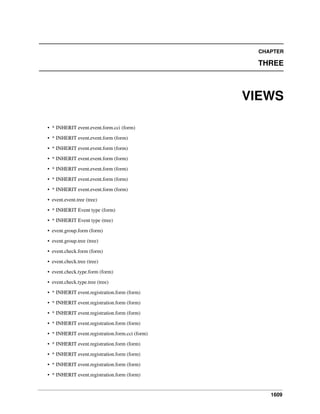 CHAPTER

THREE

VIEWS
• * INHERIT event.event.form.cci (form)
• * INHERIT event.event.form (form)
• * INHERIT event.event.form (form)
• * INHERIT event.event.form (form)
• * INHERIT event.event.form (form)
• * INHERIT event.event.form (form)
• * INHERIT event.event.form (form)
• event.event.tree (tree)
• * INHERIT Event type (form)
• * INHERIT Event type (tree)
• event.group.form (form)
• event.group.tree (tree)
• event.check.form (form)
• event.check.tree (tree)
• event.check.type.form (form)
• event.check.type.tree (tree)
• * INHERIT event.registration.form (form)
• * INHERIT event.registration.form (form)
• * INHERIT event.registration.form (form)
• * INHERIT event.registration.form (form)
• * INHERIT event.registration.form.cci (form)
• * INHERIT event.registration.form (form)
• * INHERIT event.registration.form (form)
• * INHERIT event.registration.form (form)
• * INHERIT event.registration.form (form)

1609

 