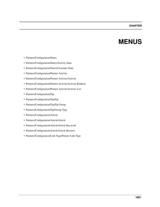 CHAPTER

MENUS
• Partners/Conﬁguration/States
• Partners/Conﬁguration/States/Activity State
• Partners/Conﬁguration/States/Customer State
• Partners/Conﬁguration/Partner Activity
• Partners/Conﬁguration/Partner Activity/Activity
• Partners/Conﬁguration/Partner Activity/Activity Relation
• Partners/Conﬁguration/Partner Activity/Activity List
• Partners/Conﬁguration/Zip
• Partners/Conﬁguration/Zip/Zip
• Partners/Conﬁguration/Zip/Zip Group
• Partners/Conﬁguration/Zip/Group Type
• Partners/Conﬁguration/Article
• Partners/Conﬁguration/Article/Article
• Partners/Conﬁguration/Article/Article Keyword
• Partners/Conﬁguration/Article/Article Reviews
• Partners/Conﬁguration/Link Type/Partner Link Type

1661

 