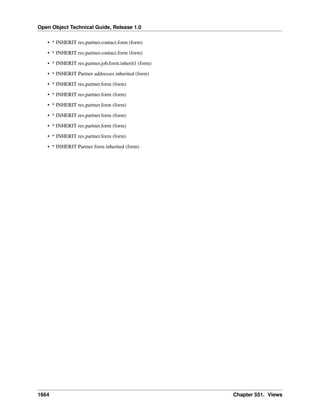 Open Object Technical Guide, Release 1.0
• * INHERIT res.partner.contact.form (form)
• * INHERIT res.partner.contact.form (form)
• * INHERIT res.partner.job.form.inherit1 (form)
• * INHERIT Partner addresses inherited (form)
• * INHERIT res.partner.form (form)
• * INHERIT res.partner.form (form)
• * INHERIT res.partner.form (form)
• * INHERIT res.partner.form (form)
• * INHERIT res.partner.form (form)
• * INHERIT res.partner.form (form)
• * INHERIT Partner form inherited (form)

1664

Chapter 551. Views

 