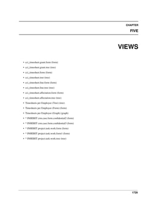 CHAPTER

FIVE

VIEWS
• cci_timesheet.grant.form (form)
• cci_timesheet.grant.tree (tree)
• cci_timesheet.form (form)
• cci_timesheet.tree (tree)
• cci_timesheet.line.form (form)
• cci_timesheet.line.tree (tree)
• cci_timesheet.affectation.form (form)
• cci_timesheet.affectation.tree (tree)
• Timesheets per Employee (Tree) (tree)
• Timesheets per Employee (Form) (form)
• Timesheets per Employee (Graph) (graph)
• * INHERIT crm.case.form.conﬁdential2 (form)
• * INHERIT crm.case.form.conﬁdential3 (form)
• * INHERIT project.task.work.form (form)
• * INHERIT project.task.work.form1 (form)
• * INHERIT project.task.work.tree (tree)

1729

 
