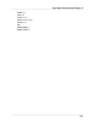 Open Object Technical Guide, Release 1.0
Module city
Name City
Version 5.0.1.0
Author Pablo Rocandio
Directory city
Web
Ofﬁcial module no
Quality certiﬁed no

1751

 