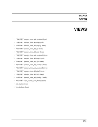 CHAPTER

SEVEN

VIEWS
• * INHERIT partners_form_add_location (form)
• * INHERIT partners_form_del_city (form)
• * INHERIT partners_form_del_citycity (form)
• * INHERIT partners_form_del_zip (form)
• * INHERIT partners_form_del_state (form)
• * INHERIT partners_form_add_location1 (form)
• * INHERIT partners_form_del_city1 (form)
• * INHERIT partners_form_del_zip1 (form)
• * INHERIT partners_form_del_country1 (form)
• * INHERIT partners_form_add_location2 (form)
• * INHERIT partners_form_del_city2 (form)
• * INHERIT partners_form_del_zip2 (form)
• * INHERIT partners_form_del_country2 (form)
• * INHERIT view_country_state_form2 (form)
• city.city.tree (tree)
• city.city.form (form)

1761

 