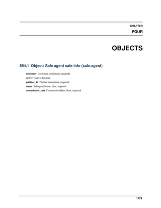 CHAPTER

FOUR

OBJECTS
594.1 Object: Sale agent sale info (sale.agent)
customer Customer, one2many, readonly
active Active, boolean
partner_id Partner, many2one, required
name Saleagent Name, char, required
commission_rate Commission Rate, ﬂoat, required

1779

 