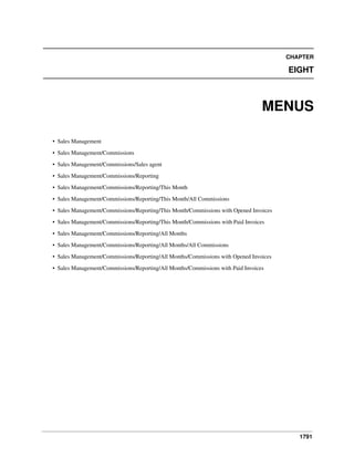 CHAPTER

EIGHT

MENUS
• Sales Management
• Sales Management/Commissions
• Sales Management/Commissions/Sales agent
• Sales Management/Commissions/Reporting
• Sales Management/Commissions/Reporting/This Month
• Sales Management/Commissions/Reporting/This Month/All Commissions
• Sales Management/Commissions/Reporting/This Month/Commissions with Opened Invoices
• Sales Management/Commissions/Reporting/This Month/Commissions with Paid Invoices
• Sales Management/Commissions/Reporting/All Months
• Sales Management/Commissions/Reporting/All Months/All Commissions
• Sales Management/Commissions/Reporting/All Months/Commissions with Opened Invoices
• Sales Management/Commissions/Reporting/All Months/Commissions with Paid Invoices

1791

 