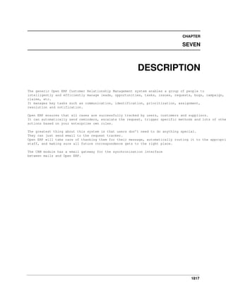 CHAPTER

SEVEN

DESCRIPTION
The generic Open ERP Customer Relationship Management system enables a group of people to
intelligently and efficiently manage leads, opportunities, tasks, issues, requests, bugs, campaign,
claims, etc.
It manages key tasks such as communication, identification, prioritization, assignment,
resolution and notification.

Open ERP ensures that all cases are successfully tracked by users, customers and suppliers.
It can automatically send reminders, escalate the request, trigger specific methods and lots of othe
actions based on your enterprise own rules.

The greatest thing about this system is that users don’t need to do anything special.
They can just send email to the request tracker.
Open ERP will take care of thanking them for their message, automatically routing it to the appropri
staff, and making sure all future correspondence gets to the right place.
The CRM module has a email gateway for the synchronisation interface
between mails and Open ERP.

1817

 