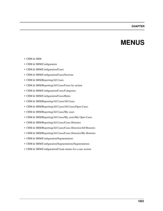 CHAPTER

MENUS
• CRM & SRM
• CRM & SRM/Conﬁguration
• CRM & SRM/Conﬁguration/Cases
• CRM & SRM/Conﬁguration/Cases/Sections
• CRM & SRM/Reporting/All Cases
• CRM & SRM/Reporting/All Cases/Cases by section
• CRM & SRM/Conﬁguration/Cases/Categories
• CRM & SRM/Conﬁguration/Cases/Rules
• CRM & SRM/Reporting/All Cases/All Cases
• CRM & SRM/Reporting/All Cases/All Cases/Open Cases
• CRM & SRM/Reporting/All Cases/My cases
• CRM & SRM/Reporting/All Cases/My cases/My Open Cases
• CRM & SRM/Reporting/All Cases/Cases Histories
• CRM & SRM/Reporting/All Cases/Cases Histories/All Histories
• CRM & SRM/Reporting/All Cases/Cases Histories/My Histories
• CRM & SRM/Conﬁguration/Segmentations
• CRM & SRM/Conﬁguration/Segmentations/Segmentations
• CRM & SRM/Conﬁguration/Create menus for a case section

1823

 