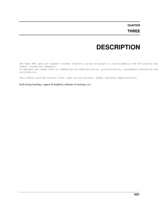 CHAPTER

THREE

DESCRIPTION

The Open ERP case and request tracker enables a group of people to intelligently and efficiently man
tasks, issues,and requests.
It manages key tasks such as communication,identification, prioritization, assignment,resolution and
notification.
This module provide screens like: jobs hiring process, leads, business opportunities,

fund raising trackings, support & helpdesk, calendar of meetings, eso.

1837

 