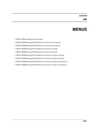 CHAPTER

SIX

MENUS
• CRM & SRM/Conﬁguration/Cases/Stages
• CRM & SRM/Reporting/This Month/Cases by Section and Category2
• CRM & SRM/Reporting/All Months/Cases by Section and Category2
• CRM & SRM/Reporting/This Month/Cases by Section and Stage
• CRM & SRM/Reporting/All Months/Cases by Section and Stage
• CRM & SRM/Reporting/This Month/Cases by Section, Category and Stage
• CRM & SRM/Reporting/All Months/Cases by Section, Category and Stage
• CRM & SRM/Reporting/This Month/Cases by Section, Category and Category2
• CRM & SRM/Reporting/All Months/Cases by Section, Category and Category2

1843

 