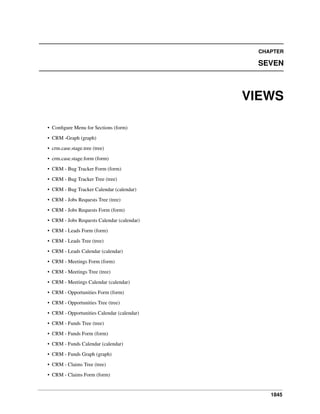 CHAPTER

SEVEN

VIEWS
• Conﬁgure Menu for Sections (form)
• CRM -Graph (graph)
• crm.case.stage.tree (tree)
• crm.case.stage.form (form)
• CRM - Bug Tracker Form (form)
• CRM - Bug Tracker Tree (tree)
• CRM - Bug Tracker Calendar (calendar)
• CRM - Jobs Requests Tree (tree)
• CRM - Jobs Requests Form (form)
• CRM - Jobs Requests Calendar (calendar)
• CRM - Leads Form (form)
• CRM - Leads Tree (tree)
• CRM - Leads Calendar (calendar)
• CRM - Meetings Form (form)
• CRM - Meetings Tree (tree)
• CRM - Meetings Calendar (calendar)
• CRM - Opportunities Form (form)
• CRM - Opportunities Tree (tree)
• CRM - Opportunities Calendar (calendar)
• CRM - Funds Tree (tree)
• CRM - Funds Form (form)
• CRM - Funds Calendar (calendar)
• CRM - Funds Graph (graph)
• CRM - Claims Tree (tree)
• CRM - Claims Form (form)

1845

 