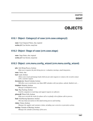 CHAPTER

EIGHT

OBJECTS
618.1 Object: Category2 of case (crm.case.category2)
name Case Category2 Name, char, required
section_id Case Section, many2one

618.2 Object: Stage of case (crm.case.stage)
name Stage Name, char, required
section_id Case Section, many2one

618.3 Object: crm.menu.conﬁg_wizard (crm.menu.conﬁg_wizard)
jobs Jobs Hiring Process, boolean
Help you to organise the jobs hiring process: evaluation, meetings, email integration...
name Name, char
lead Leads, boolean
Allows you to track and manage leads which are pre-sales requests or contacts, the very ﬁrst contact
with a customer request.
document_ics Shared Calendar, boolean
Will allow you to synchronise your Open ERP calendars with your phone, outlook, Sunbird, ical, ...
helpdesk Helpdesk, boolean
Manages an Helpdesk service.
bugs Bug Tracking, boolean
Used by companies to track bugs and support requests on softwares
phonecall Phone Calls, boolean
Help you to encode the result of a phone call or to planify a list of phone calls to process.
fund Fund Raising Operations, boolean
This may help associations in their fund raising process and tracking.
claims Claims, boolean
Manages the supplier and customers claims, including your corrective or preventive actions.
meeting Calendar of Meetings, boolean
Manages the calendar of meetings of the users.

1847

 