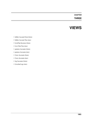 CHAPTER

THREE

VIEWS
• Jabber Account Form (form)
• Jabber Account Tree (tree)
• LiveChat Sessions (form)
• Live Chat Tree (tree)
• partners Accounts (form)
• partners Accounts (tree)
• Users Accounts (form)
• Users Accounts (tree)
• log Accounts (form)
• Livechat Logs (tree)

1863

 
