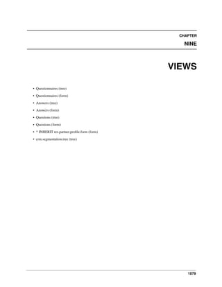 CHAPTER

NINE

VIEWS
• Questionnaires (tree)
• Questionnaires (form)
• Answers (tree)
• Answers (form)
• Questions (tree)
• Questions (form)
• * INHERIT res.partner.proﬁle.form (form)
• crm.segmentation.tree (tree)

1879

 
