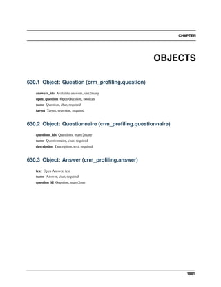 CHAPTER

OBJECTS
630.1 Object: Question (crm_proﬁling.question)
answers_ids Avalaible answers, one2many
open_question Open Question, boolean
name Question, char, required
target Target, selection, required

630.2 Object: Questionnaire (crm_proﬁling.questionnaire)
questions_ids Questions, many2many
name Questionnaire, char, required
description Description, text, required

630.3 Object: Answer (crm_proﬁling.answer)
text Open Answer, text
name Answer, char, required
question_id Question, many2one

1881

 