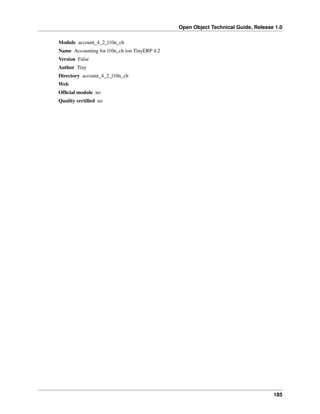 Open Object Technical Guide, Release 1.0
Module account_4_2_l10n_ch
Name Accounting for l10n_ch ion TinyERP 4.2
Version False
Author Tiny
Directory account_4_2_l10n_ch
Web
Ofﬁcial module no
Quality certiﬁed no

185

 