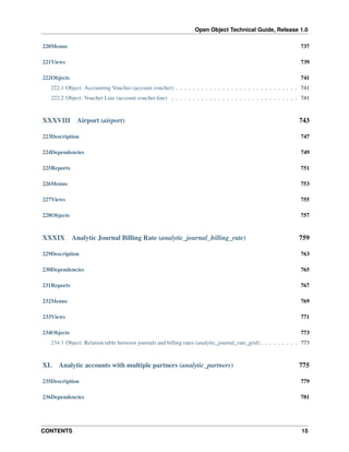 Open Object Technical Guide, Release 1.0
220Menus

737

221Views

739

222Objects

741

222.1 Object: Accounting Voucher (account.voucher) . . . . . . . . . . . . . . . . . . . . . . . . . . . . . 741
222.2 Object: Voucher Line (account.voucher.line) . . . . . . . . . . . . . . . . . . . . . . . . . . . . . . 741

XXXVIII

Airport (airport)

743

223Description

747

224Dependencies

749

225Reports

751

226Menus

753

227Views

755

228Objects

757

XXXIX

Analytic Journal Billing Rate (analytic_journal_billing_rate)

759

229Description

763

230Dependencies

765

231Reports

767

232Menus

769

233Views

771

234Objects

773

234.1 Object: Relation table between journals and billing rates (analytic_journal_rate_grid) . . . . . . . . . 773

XL

Analytic accounts with multiple partners (analytic_partners)

775

235Description

779

236Dependencies

781

CONTENTS

15

 