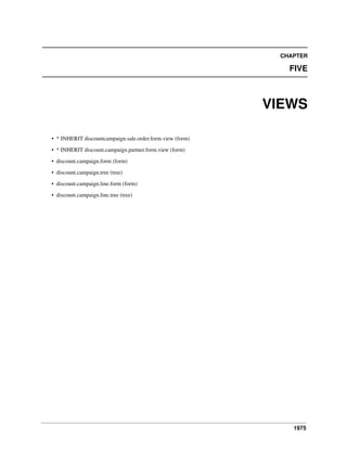 CHAPTER

FIVE

VIEWS
• * INHERIT discountcampaign.sale.order.form.view (form)
• * INHERIT discount.campaign.partner.form.view (form)
• discount.campaign.form (form)
• discount.campaign.tree (tree)
• discount.campaign.line.form (form)
• discount.campaign.line.tree (tree)

1975

 