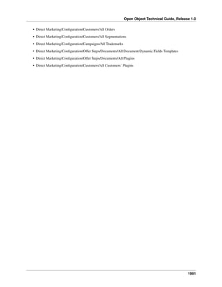 Open Object Technical Guide, Release 1.0
• Direct Marketing/Conﬁguration/Customers/All Orders
• Direct Marketing/Conﬁguration/Customers/All Segmentations
• Direct Marketing/Conﬁguration/Campaigns/All Trademarks
• Direct Marketing/Conﬁguration/Offer Steps/Documents/All Document Dynamic Fields Templates
• Direct Marketing/Conﬁguration/Offer Steps/Documents/All Plugins
• Direct Marketing/Conﬁguration/Customers/All Customers’ Plugins

1991

 