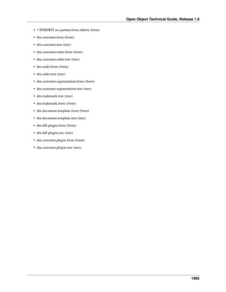 Open Object Technical Guide, Release 1.0
• * INHERIT res.partner.form.inherit (form)
• dm.customer.form (form)
• dm.customer.tree (tree)
• dm.customer.order.form (form)
• dm.customer.order.tree (tree)
• dm.order.form (form)
• dm.order.tree (tree)
• dm.customer.segmentation.form (form)
• dm.customer.segmentation.tree (tree)
• dm.trademark.tree (tree)
• dm.trademark.form (form)
• dm.document.template.form (form)
• dm.document.template.tree (tree)
• dm.ddf.plugin.form (form)
• dm.ddf.plugin.tree (tree)
• dm.customer.plugin.form (form)
• dm.customer.plugin.tree (tree)

1995

 