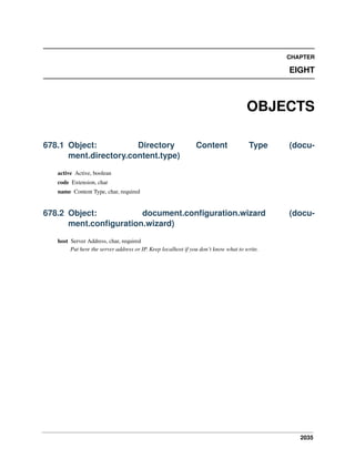 CHAPTER

EIGHT

OBJECTS
678.1 Object:
Directory
ment.directory.content.type)

Content

Type

(docu-

678.2 Object:
document.conﬁguration.wizard
ment.conﬁguration.wizard)

(docu-

active Active, boolean
code Extension, char
name Content Type, char, required

host Server Address, char, required
Put here the server address or IP. Keep localhost if you don’t know what to write.

2035

 