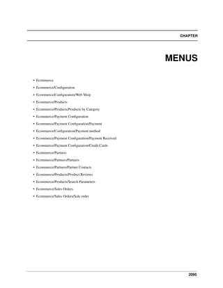 CHAPTER

MENUS
• Ecommerce
• Ecommerce/Conﬁguration
• Ecommerce/Conﬁguration/Web Shop
• Ecommerce/Products
• Ecommerce/Products/Products by Category
• Ecommerce/Payment Conﬁguration
• Ecommerce/Payment Conﬁguration/Payment
• Ecommerce/Conﬁguration/Payment method
• Ecommerce/Payment Conﬁguration/Payment Received
• Ecommerce/Payment Conﬁguration/Credit Cards
• Ecommerce/Partners
• Ecommerce/Partners/Partners
• Ecommerce/Partners/Partner Contacts
• Ecommerce/Products/Product Reviews
• Ecommerce/Products/Search Parameters
• Ecommerce/Sales Orders
• Ecommerce/Sales Orders/Sale order

2095

 