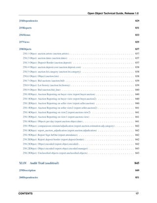 Open Object Technical Guide, Release 1.0
254Dependencies

829

255Reports

831

256Menus

833

257Views

835

258Objects

837

258.1 Object: auction.artists (auction.artists) . . . . . . . . . . . . . . . . . . . . . . . . . . . . . . . . . . 837
258.2 Object: auction.dates (auction.dates) . . . . . . . . . . . . . . . . . . . . . . . . . . . . . . . . . . 837
258.3 Object: Deposit Border (auction.deposit) . . . . . . . . . . . . . . . . . . . . . . . . . . . . . . . . 837
258.4 Object: auction.deposit.cost (auction.deposit.cost) . . . . . . . . . . . . . . . . . . . . . . . . . . . 838
258.5 Object: auction.lot.category (auction.lot.category) . . . . . . . . . . . . . . . . . . . . . . . . . . . 838
258.6 Object: Object (auction.lots) . . . . . . . . . . . . . . . . . . . . . . . . . . . . . . . . . . . . . . . 838
258.7 Object: Bid auctions (auction.bid) . . . . . . . . . . . . . . . . . . . . . . . . . . . . . . . . . . . . 839
258.8 Object: Lot history (auction.lot.history) . . . . . . . . . . . . . . . . . . . . . . . . . . . . . . . . . 839
258.9 Object: Bid (auction.bid_line) . . . . . . . . . . . . . . . . . . . . . . . . . . . . . . . . . . . . . . 840
258.10Object: Auction Reporting on buyer view (report.buyer.auction) . . . . . . . . . . . . . . . . . . . . 840
258.11Object: Auction Reporting on buyer view (report.buyer.auction2) . . . . . . . . . . . . . . . . . . . 840
258.12Object: Auction Reporting on seller view (report.seller.auction) . . . . . . . . . . . . . . . . . . . . 840
258.13Object: Auction Reporting on seller view2 (report.seller.auction2) . . . . . . . . . . . . . . . . . . . 841
258.14Object: Auction Reporting on view2 (report.auction.view2) . . . . . . . . . . . . . . . . . . . . . . 841
258.15Object: Auction Reporting on view1 (report.auction.view) . . . . . . . . . . . . . . . . . . . . . . . 841
258.16Object: Objects per day (report.auction.object.date) . . . . . . . . . . . . . . . . . . . . . . . . . . . 841
258.17Object: comparaison estimate/adjudication (report.auction.estimation.adj.category) . . . . . . . . . . 842
258.18Object: report_auction_adjudication (report.auction.adjudication) . . . . . . . . . . . . . . . . . . . 842
258.19Object: Report Sign In/Out (report.attendance) . . . . . . . . . . . . . . . . . . . . . . . . . . . . . 842
258.20Object: Report deposit border (report.deposit.border) . . . . . . . . . . . . . . . . . . . . . . . . . . 842
258.21Object: Object encoded (report.object.encoded) . . . . . . . . . . . . . . . . . . . . . . . . . . . . . 842
258.22Object: Object encoded (report.object.encoded.manager) . . . . . . . . . . . . . . . . . . . . . . . . 843
258.23Object: Unclassiﬁed objects (report.unclassiﬁed.objects) . . . . . . . . . . . . . . . . . . . . . . . . 843

XLIV

Audit Trail (audittrail)

845

259Description

849

260Dependencies

851

CONTENTS

17

 