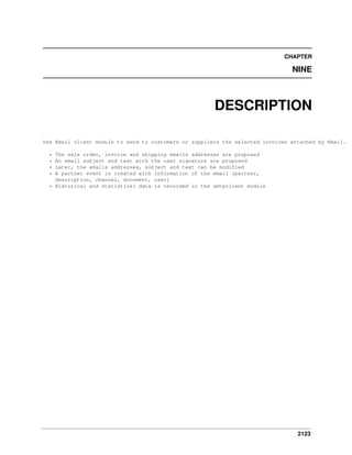 CHAPTER

NINE

DESCRIPTION
Use Email client module to send to customers or suppliers the selected invoices attached by Email.
The sale order, invoice and shipping emails addresses are proposed
An email subject and text with the user signature are proposed
Later, the emails addresses, subject and text can be modified
A partner event is created with information of the email (partner,
description, channel, document, user)
* Historical and statistical data is recorded in the smtpclient module
*
*
*
*

2123

 