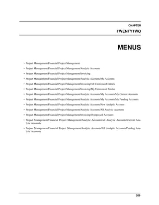 CHAPTER

TWENTYTWO

MENUS
• Project Management/Financial Project Management
• Project Management/Financial Project Management/Analytic Accounts
• Project Management/Financial Project Management/Invoicing
• Project Management/Financial Project Management/Analytic Accounts/My Accounts
• Project Management/Financial Project Management/Invoicing/All Uninvoiced Entries
• Project Management/Financial Project Management/Invoicing/My Uninvoiced Entries
• Project Management/Financial Project Management/Analytic Accounts/My Accounts/My Current Accounts
• Project Management/Financial Project Management/Analytic Accounts/My Accounts/My Pending Accounts
• Project Management/Financial Project Management/Analytic Accounts/New Analytic Account
• Project Management/Financial Project Management/Analytic Accounts/All Analytic Accounts
• Project Management/Financial Project Management/Invoicing/Overpassed Accounts
• Project Management/Financial Project Management/Analytic Accounts/All Analytic Accounts/Current Analytic Accounts
• Project Management/Financial Project Management/Analytic Accounts/All Analytic Accounts/Pending Analytic Accounts

209

 