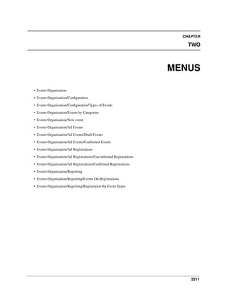 CHAPTER

TWO

MENUS
• Events Organisation
• Events Organisation/Conﬁguration
• Events Organisation/Conﬁguration/Types of Events
• Events Organisation/Events by Categories
• Events Organisation/New event
• Events Organisation/All Events
• Events Organisation/All Events/Draft Events
• Events Organisation/All Events/Conﬁrmed Events
• Events Organisation/All Registrations
• Events Organisation/All Registrations/Unconﬁrmed Registrations
• Events Organisation/All Registrations/Conﬁrmed Registrations
• Events Organisation/Reporting
• Events Organisation/Reporting/Events On Registrations
• Events Organisation/Reporting/Registration By Event Types

2211

 