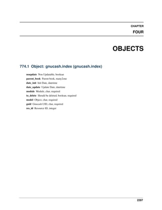 CHAPTER

FOUR

OBJECTS
774.1 Object: gnucash.index (gnucash.index)
noupdate Non Updatable, boolean
parent_book Parent book, many2one
date_init Init Date, datetime
date_update Update Date, datetime
module Module, char, required
to_delete Should be deleted, boolean, required
model Object, char, required
guid Gnucash UID, char, required
res_id Resource ID, integer

2297

 