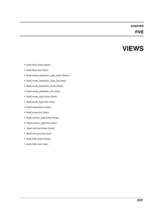 CHAPTER

FIVE

VIEWS
• hotel.ﬂoor.form (form)
• hotel.ﬂoor.tree (tree)
• hotel.room_amenities_type_form (form)
• hotel.room_amenities_type_list (tree)
• hotel.room_amenities_form (form)
• hotel.room_amenities_list (tree)
• hotel.room_type.form (form)
• hotel.room_type.tree (tree)
• hotel.room.form (form)
• hotel.room.tree (tree)
• hotel.service_type.form (form)
• hotel.service_type.tree (tree)
• .hotel.services.form (form)
• hotel.services.tree (tree)
• hotel.folio.form (form)
• hotel.folio.tree (tree)

2327

 