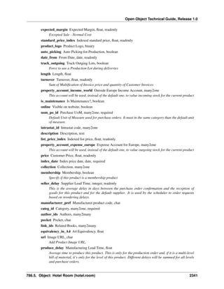 Open Object Technical Guide, Release 1.0
expected_margin Expected Margin, ﬂoat, readonly
Excepted Sale - Normal Cost
standard_price_index Indexed standard price, ﬂoat, readonly
product_logo Product Logo, binary
auto_picking Auto Picking for Production, boolean
date_from From Date, date, readonly
track_outgoing Track Outging Lots, boolean
Force to use a Production Lot during deliveries
length Length, ﬂoat
turnover Turnover, ﬂoat, readonly
Sum of Multiﬁcation of Invoice price and quantity of Customer Invoices
property_account_income_world Outside Europe Income Account, many2one
This account will be used, instead of the default one, to value incoming stock for the current product
is_maintenance Is Maintenance?, boolean
online Visible on website, boolean
uom_po_id Purchase UoM, many2one, required
Default Unit of Measure used for purchase orders. It must in the same category than the default unit
of measure.
intrastat_id Intrastat code, many2one
description Description, text
list_price_index Indexed list price, ﬂoat, readonly
property_account_expense_europe Expense Account for Europe, many2one
This account will be used, instead of the default one, to value outgoing stock for the current product
price Customer Price, ﬂoat, readonly
index_date Index price date, date, required
collection Collection, many2one
membership Membership, boolean
Specify if this product is a membership product
seller_delay Supplier Lead Time, integer, readonly
This is the average delay in days between the purchase order conﬁrmation and the reception of
goods for this product and for the default supplier. It is used by the scheduler to order requests
based on reordering delays.
manufacturer_pref Manufacturer product code, char
categ_id Category, many2one, required
author_ids Authors, many2many
pocket Pocket, char
link_ids Related Books, many2many
equivalency_in_A4 A4 Equivalency, ﬂoat
url Image URL, char
Add Product Image URL.
produce_delay Manufacturing Lead Time, ﬂoat
Average time to produce this product. This is only for the production order and, if it is a multi-level
bill of material, it’s only for the level of this product. Different delays will be summed for all levels
and purchase orders.

786.5. Object: Hotel Room (hotel.room)

2341

 