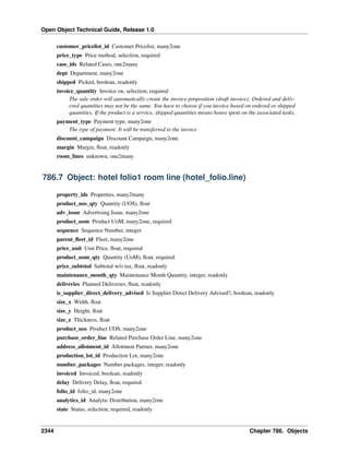 Open Object Technical Guide, Release 1.0
customer_pricelist_id Customer Pricelist, many2one
price_type Price method, selection, required
case_ids Related Cases, one2many
dept Department, many2one
shipped Picked, boolean, readonly
invoice_quantity Invoice on, selection, required
The sale order will automatically create the invoice proposition (draft invoice). Ordered and delivered quantities may not be the same. You have to choose if you invoice based on ordered or shipped
quantities. If the product is a service, shipped quantities means hours spent on the associated tasks.
payment_type Payment type, many2one
The type of payment. It will be transferred to the invoice
discount_campaign Discount Campaign, many2one
margin Margin, ﬂoat, readonly
room_lines unknown, one2many

786.7 Object: hotel folio1 room line (hotel_folio.line)
property_ids Properties, many2many
product_uos_qty Quantity (UOS), ﬂoat
adv_issue Advertising Issue, many2one
product_uom Product UoM, many2one, required
sequence Sequence Number, integer
parent_ﬂeet_id Fleet, many2one
price_unit Unit Price, ﬂoat, required
product_uom_qty Quantity (UoM), ﬂoat, required
price_subtotal Subtotal w/o tax, ﬂoat, readonly
maintenance_month_qty Maintenance Month Quantity, integer, readonly
deliveries Planned Deliveries, ﬂoat, readonly
is_supplier_direct_delivery_advised Is Supplier Direct Delivery Advised?, boolean, readonly
size_x Width, ﬂoat
size_y Height, ﬂoat
size_z Thickness, ﬂoat
product_uos Product UOS, many2one
purchase_order_line Related Purchase Order Line, many2one
address_allotment_id Allotment Partner, many2one
production_lot_id Production Lot, many2one
number_packages Number packages, integer, readonly
invoiced Invoiced, boolean, readonly
delay Delivery Delay, ﬂoat, required
folio_id folio_id, many2one
analytics_id Analytic Distribution, many2one
state Status, selection, required, readonly

2344

Chapter 786. Objects

 