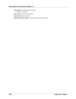Open Object Technical Guide, Release 1.0
total_margin Total Margin, ﬂoat, readonly
Turnorder - Total Cost
index_sale Sales indexes, many2many
buyer_price Buyer price, ﬂoat
unique_production_number Unique Production Number, boolean

2354

Chapter 786. Objects

 