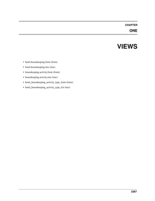 CHAPTER

ONE

VIEWS
• hotel.housekeeping.form (form)
• hotel.housekeeping.tree (tree)
• housekeeping.activity.form (form)
• housekeeping.activity.tree (tree)
• hotel_housekeeping_activity_type_form (form)
• hotel_housekeeping_activity_type_list (tree)

2367

 