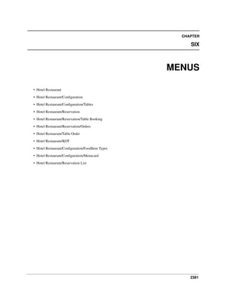CHAPTER

SIX

MENUS
• Hotel Restaurant
• Hotel Restaurant/Conﬁguration
• Hotel Restaurant/Conﬁguration/Tables
• Hotel Restaurant/Reservation
• Hotel Restaurant/Reservation/Table Booking
• Hotel Restaurant/Reservation/Orders
• Hotel Restaurant/Table Order
• Hotel Restaurant/KOT
• Hotel Restaurant/Conﬁguration/FoodItem Types
• Hotel Restaurant/Conﬁguration/Menucard
• Hotel Restaurant/Reservation List

2381

 