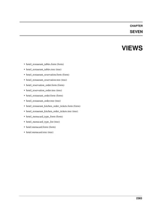CHAPTER

SEVEN

VIEWS
• hotel_restaurant_tables.form (form)
• hotel_restaurant_tables.tree (tree)
• hotel_restaurant_reservation.form (form)
• hotel_restaurant_reservation.tree (tree)
• hotel_reservation_order.form (form)
• hotel_reservation_order.tree (tree)
• hotel_restaurant_order.form (form)
• hotel_restaurant_order.tree (tree)
• hotel_restaurant_kitchen_order_tickets.form (form)
• hotel_restaurant_kitchen_order_tickets.tree (tree)
• hotel_menucard_type_form (form)
• hotel_menucard_type_list (tree)
• hotel.menucard.form (form)
• hotel.menucard.tree (tree)

2383

 