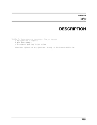 CHAPTER

NINE

DESCRIPTION
Module for human resource management. You can manage:
* Employees and hierarchies
* Work hours sheets
* Attendances and sign in/out system
Different reports are also provided, mainly for attendance statistics.

2399

 