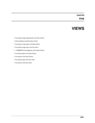 CHAPTER

FIVE

VIEWS
• hr.contract.wage.type.period.view.form (form)
• hr.hr.employee.marital.status (form)
• hr.contract.wage.type.view.form (form)
• hr.contract.wage.type.view.tree (tree)
• * INHERIT hr.hr.employee.view.form2 (form)
• hr.contract.type.view.form (form)
• hr.contract.view.form (form)
• hr.contract.type.view.tree (tree)
• hr.contract.view.tree (tree)

2441

 