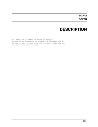 CHAPTER

SEVEN

DESCRIPTION
This module is a reservation system on employees.
You can assign an employee to a poste or a department for a
defined period. This module is used to track availability and
reservations on human resources.

2449

 