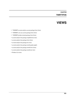CHAPTER

THIRTYFIVE

VIEWS
• * INHERIT account.analytic.account.package.form (form)
• * INHERIT crm.case.section.package.form (form)
• * INHERIT product.normal.package.form (form)
• account.analytic.line.package.simpliﬁed.tree (tree)
• account.analytic.line.package.form (form)
• account.analytic.line.package.tree (tree)
• account.analytic.line.package.month.graph (graph)
• account.analytic.line.package.month.form (form)
• account.analytic.line.package.month.tree (tree)
• Products List (tree)

243

 