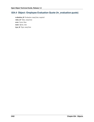 Open Object Technical Guide, Release 1.0

834.4 Object: Employee Evaluation Quote (hr_evaluation.quote)
evaluation_id Evaluation, many2one, required
value_id Value, many2one
score Score, ﬂoat
name Quote, char
type_id Type, many2one

2492

Chapter 834. Objects

 