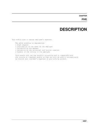 CHAPTER

FIVE

DESCRIPTION
This module aims to manage employee’s expenses.
The whole workflow is implemented:
* Draft expense
* Confirmation of the sheet by the employee
* Validation by his manager
* Validation by the accountant and invoice creation
* Payment of the invoice to the employee
This module also use the analytic accounting and is compatible with
the invoice on timesheet module so that you will be able to automatically
re-invoice your customer’s expenses if your work by project.

2497

 